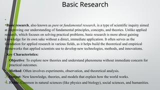 Basic Research
•
•Basic research, also known as pure or fundamental research, is a type of scientific inquiry aimed
at improving our understanding of fundamental principles, concepts, and theories. Unlike applied
research, which focuses on solving practical problems, basic research is more about gaining
knowledge for its own sake without a direct, immediate application. It often serves as the
foundation for applied research in various fields, as it helps build the theoretical and empirical
frameworks that applied scientists use to develop new technologies, methods, and innovations.
•Key Characteristics:
1.Objective: To explore new theories and understand phenomena without immediate concern for
practical outcomes.
2.Method: Often involves experiments, observation, and theoretical analysis.
3.Output: New knowledge, theories, and models that explain how the world works.
4.Fields: Common in natural sciences (like physics and biology), social sciences, and humanities.
 