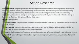 Action Research
•Action research is a participatory and practical approach to research aimed at solving specific problems or
improving practices within a particular setting, often in real-time. It involves a cyclical process of planning,
acting, observing, and reflecting. The researcher works closely with participants (such as a community,
organization, or classroom) to implement changes, assess their effects, and continuously refine the strategies
based on feedback and data gathered during the process.
•Key Characteristics:
1. Problem-focused: Targets specific issues or challenges in a local context (e.g., educational, organizational, or
social settings).
2. Participatory: Involves collaboration between researchers and participants, with participants playing an
active role in identifying issues and developing solutions.
3. Iterative: Follows a cycle of planning, action, observation, and reflection, with each cycle informing the next.
4. Practical: Aims to bring about immediate improvements in practice, rather than just generating theoretical
knowledge.
 
