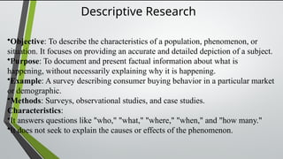 Descriptive Research
•Objective: To describe the characteristics of a population, phenomenon, or
situation. It focuses on providing an accurate and detailed depiction of a subject.
•Purpose: To document and present factual information about what is
happening, without necessarily explaining why it is happening.
•Example: A survey describing consumer buying behavior in a particular market
or demographic.
•Methods: Surveys, observational studies, and case studies.
Characteristics:
•It answers questions like "who," "what," "where," "when," and "how many."
•It does not seek to explain the causes or effects of the phenomenon.
 