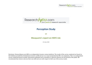 Perception Study
                                                                on

                                       Macquarie’s report on HDFC Ltd.
                                                            12 July 2102




Disclaimer: Researchbytes.com (RB) is an independent investor connect platform. The results of the survey conducted are based on
the feedback provided by Institutional investors on RB and are in no way manipulated by RB or its employees. This is an independent
survey conducted based on public information published and is intended as a general reference for the benefit of the public. RB
recommends that viewers exercise their own skill and care with respect to their use of the survey results.
 