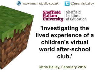 'Investigating the
lived experience of a
children's virtual
world after-school
club.'
Chris Bailey, February 2015
@mrchrisjbaileywww.mrchrisjbailey.co.uk
 