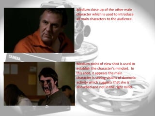 Medium close up of the other main
character which is used to introduce
all main characters to the audience.




Medium point of view shot is used to
establish the character’s mindset. In
this shot, it appears the main
character is seeing visions of demonic
activity which suggests that she is
disturbed and not in the right mind.
 