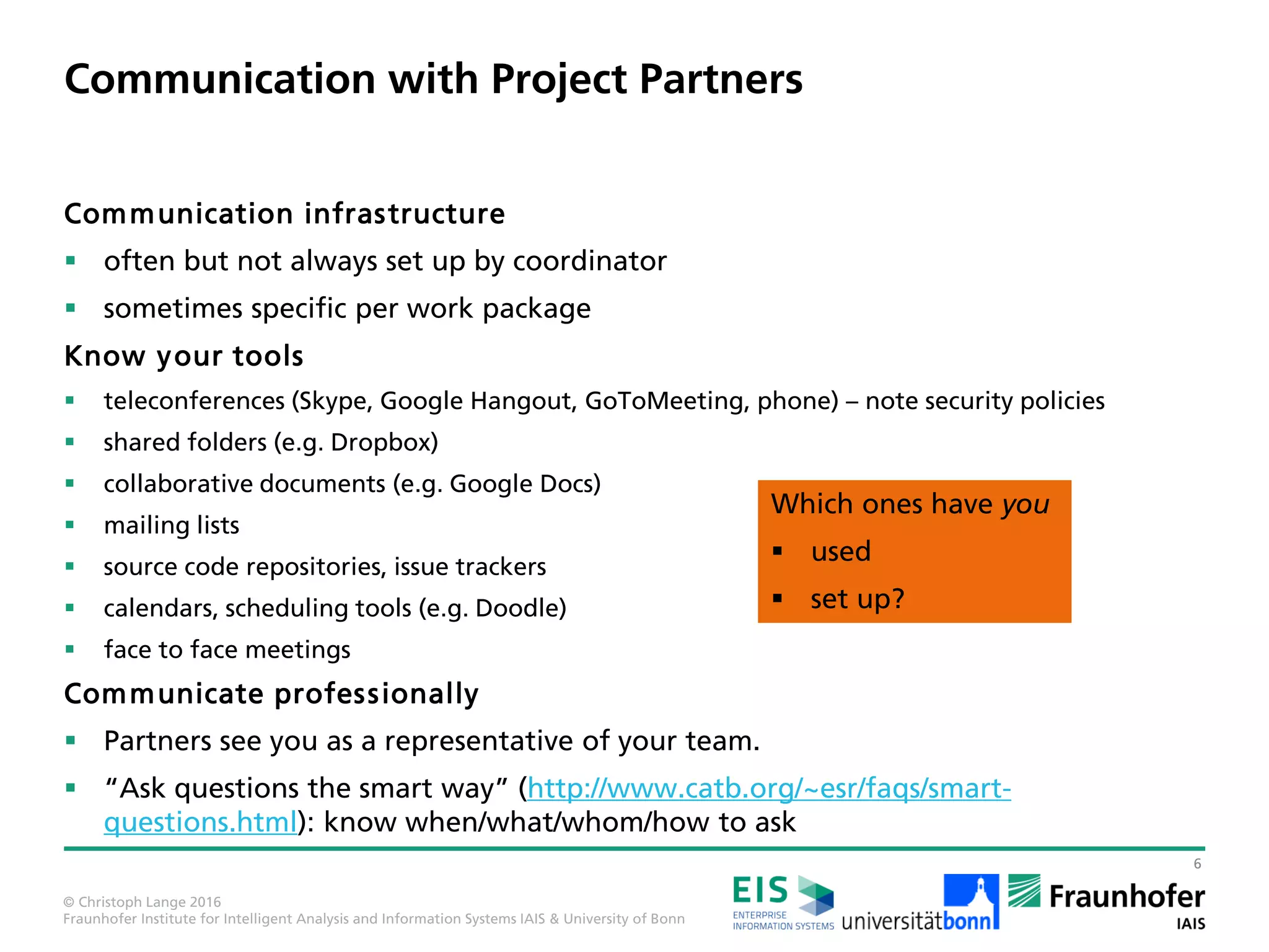 © Christoph Lange 2016
Fraunhofer Institute for Intelligent Analysis and Information Systems IAIS & University of Bonn
Perspectives with a Master‘s Degree and Beyond
2
Practice
Practice:
 Company /
start-up / public
service
 Self-employed
Master
Research
Research:
 University
 Research
institute
 Company
Changing in both directions
is possible
– and often encouraged –
if not done too late
both work equally well
– know your ambitions
and your value!
Some ideal paths (e.g. towards a University of Applied Sciences professor in Germany) even require changing back and forth.
Research:
 University
 Research
institute
 Company
This is
what I am
familiar
with
Where do you
see yourselves?
Icons: made by Gregor Cesnar and Freepik from www.flaticon.com
 