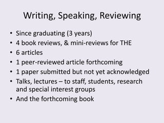 Writing, Speaking, Reviewing
• Since graduating (3 years)
• 4 book reviews, & mini-reviews for THE
• 6 articles
• 1 peer-reviewed article forthcoming
• 1 paper submitted but not yet acknowledged
• Talks, lectures – to staff, students, research
  and special interest groups
• And the forthcoming book
 