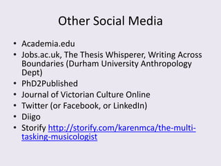 Other Social Media
• Academia.edu
• Jobs.ac.uk, The Thesis Whisperer, Writing Across
  Boundaries (Durham University Anthropology
  Dept)
• PhD2Published
• Journal of Victorian Culture Online
• Twitter (or Facebook, or LinkedIn)
• Diigo
• Storify http://storify.com/karenmca/the-multi-
  tasking-musicologist
 