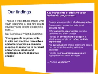 Our findings There is a wide debate around what youth leadership is, and how best to develop young people’s leadership skills … Our definition of Youth Leadership:  ‘ Young people empowered to inspire and mobilise themselves and others towards a common purpose, in response to personal and/or social issues and challenges, to effect positive change’ Key ingredients of effective youth leadership programmes: Engage young people in  challenging action   Focus around issues that reflect their  genuine needs  Offer  authentic opportunities  to make decisions and effect change Provide an  environment of support  in which young people can  reflect on their experiences Are  sustainable  to ensure that young people can carry their leadership skills into adulthood Provide clear  progression routes  and appropriate support at all stages …  And are  youth led*** 
