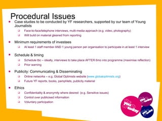 Case studies to be conducted by YF researchers, supported by our team of Young Journalists Face-to-face/telephone interviews, multi-media approach (e.g. video, photography) Will build on material gleaned from reporting  Minimum requirements of investees At least 1 staff member AND 1 young person per organisation to participate in at least 1 interview  Schedule & timing   Schedule tbc – ideally, interviews to take place AFTER 6mo into programme (maximise reflection) Prior warning  Publicity: Communicating & Disseminating  Online networks – e.g. Global Optimists website ( www.globaloptimists.org ) Future YF reports, books, pamphlets, publicity material  Ethics  Confidentiality & anonymity where desired  (e.g. Sensitive issues) Control over publicised information  Voluntary participation  Procedural Issues 
