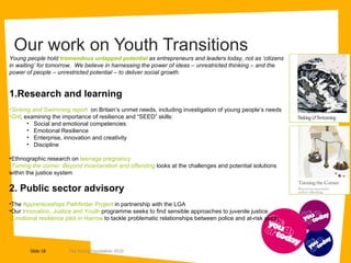 Our work on Youth Transitions  Young people hold  tremendous untapped potential  as entrepreneurs and leaders today, not as ‘citizens in waiting’ for tomorrow.  We believe in harnessing the power of ideas – unrestricted thinking – and the power of people – unrestricted potential – to deliver social growth.  1.Research and learning Sinking and Swimming  report  on Britain’s unmet needs, including investigation of young people’s needs Grit , examining the importance of resilience and “SEED” skills:  Social and emotional competencies Emotional Resilience Enterprise, innovation and creativity Discipline Ethnographic research on  teenage pregnancy  Turning the corner: Beyond incarceration and offending   looks at the challenges and potential solutions within the justice system 2. Public sector advisory The  Apprenticeships Pathfinder Project  in partnership with the LGA Our  Innovation, Justice and Youth  programme seeks to find sensible approaches to juvenile justice Emotional resilience pilot in Harrow  to tackle problematic relationships between police and at-risk youth 