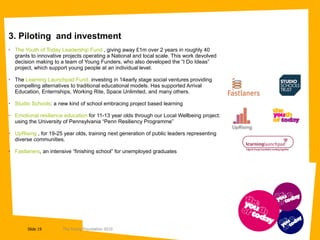 3. Piloting  and investment The Youth of Today Leadership Fund  , giving away £1m over 2 years in roughly 40 grants to innovative projects operating a National and local scale. This work devolved decision making to a team of Young Funders, who also developed the “I Do Ideas” project, which support young people at an individual level. The  Learning Launchpad Fund,  investing in 14early stage social ventures providing compelling alternatives to traditional educational models. Has supported Arrival Education, Enternships, Working Rite, Space Unlimited, and many others. Studio Schools : a new kind of school embracing project based learning Emotional resilience education  for 11-13 year olds through our Local Wellbeing project:  using the University of Pennsylvania “Penn Resiliency Programme” UpRising  , for 19-25 year olds, training next generation of public leaders representing diverse communities. Fastlaners , an intensive “finishing school” for unemployed graduates 