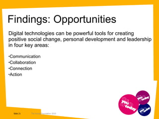 Findings: Opportunities  Digital technologies can be powerful tools for creating positive social change, personal development and leadership in four key areas: Communication Collaboration Connection Action 