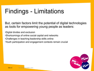 Findings - Limitations But, certain factors limit the potential of digital technologies as tools for empowering young people as leaders: Digital divides and exclusion Shortcomings of online social capital and networks Challenges in teaching leadership skills online Youth participation and engagement contexts remain crucial 