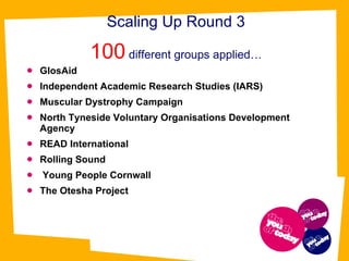 Scaling Up Round 3 100  different groups applied… GlosAid  Independent Academic Research Studies (IARS)  Muscular Dystrophy Campaign  North Tyneside Voluntary Organisations Development Agency  READ International  Rolling Sound Young People Cornwall   The Otesha Project 