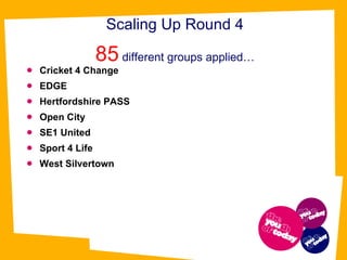 Scaling Up Round 4 85  different groups applied… Cricket 4 Change  EDGE   Hertfordshire PASS  Open City SE1 United  Sport 4 Life  West Silvertown 