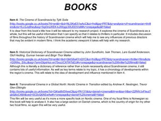 BOOKS 
Item 4: Soila, Tytti, 2005. The Cinema of Scandinavia, Great Britain: Wallflower Press 
It is clear from this book’s title how it will be relevant to my research project. It explores the cinema of Scandinavia as a 
whole, but this will be useful information that I can specify so that it relates to thrillers in particular. It includes discussion 
of films throughout the history of Scandinavian cinema which will help me to see any influences of previous directors 
that may be evident in modern films. I think the academic viewpoint it takes will help with my research. 
http://books.google.co.uk/books?hl=en&lr=&id=NLSKeE51wAcC&oi=fnd&pg=PR7&dq=analysis+of+scandinavian+thrill 
ers&ots=fLLGJq8hey&sig=5igI3nLWEK-kJIWggc30UEEtVsM#v=onepage&q&f=false 
Item 5: Woronoff, Jon, 2012. Historical Dictionary of Scandinavian Cinema, USA: Scarecrow Press, Inc. 
Although this is literally a dictionary of reference rather than a book necessarily about Scandinavian cinema, it still 
contains lots of useful information. As well as key terms relate to my topic, it has a chronology of developments within 
the region’s cinema. This will relate to the idea of development and influence mentioned in Item 4. 
http://books.google.co.uk/books?hl=en&lr=&id=QktG6a4YnQYC&oi=fnd&pg=PR7&dq=scandinavian+thriller+films&ots= 
G5RAo_E6cJ&sig=7smnOtpsHoc-xn75xuUCX7WTsEU#v=onepage&q=scandinavian%20thriller%20films&f=false 
Item 6: Nestingen, Andrew K. and Trevor Glen Elkingto, 2005. Transnational Cinema in a Global North: Nordic Cinema 
in Transition, USA: Wayne State University Press. 
This film will be very useful as it’s more a more specific look on Nordic cinema. One of my focal films is Norwegian so 
this book will help to analyse it. It also has a large section on Danish cinema, which is the country of origin for my other 
two focal films, so again this will be very useful. 
http://books.google.co.uk/books?id=OjKad6rDXwsC&pg=PA131&dq=danish+cinema&hl=en&sa=X&ei=22R4VJvFIeut7 
gbQ8oC4BA&ved=0CDcQ6AEwAw#v=onepage&q=danish%20cinema&f=false 
Item 7: Derry, Charles, 1951. The Suspense Thriller: Films in the Shadow of Alfred Hitchcock, USA: McFarland & 
Company, Inc. 
This is a book on the genre of thrillers as a whole. It will be useful in gaining a wider understanding of the films I’m 
studying, which I will then be able to focus in closely within Scandinavian cinema. 
http://books.google.co.uk/books?hl=en&lr=&id=GqExHkQU63wC&oi=fnd&pg=PR8&dq=thriller&ots=bTNyMIxIzz&sig=a 
DtuD5ApmHfqZDeC2Lr-MkXJYQU#v=onepage&q=thriller&f=false 
 