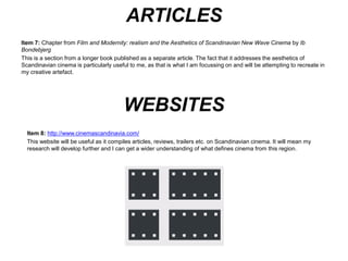 ARTICLES/INTERVIEWS 
Item 8: Bondenbjerg, Ib, 2000. ‘Film and Modernity: realism and the Aesthetics of Scandinavian New Wave Cinema’ in 
Moving Images, Culture and the Mind, UK: University of Luton Press. 
This is a section from a longer book published as a separate article. The fact that it addresses the aesthetics of 
Scandinavian cinema is particularly useful to me, as that is what I am focussing on and will be attempting to recreate in 
my creative artefact. 
Item 9: Hjort, Mette and Ib Bondenbjerg, 2001. ‘Interview with Lars Von Trier’ in The Danish Directors: Dialogues on a 
Contemporary National Cinema, UK: Intellect Books. 
Whilst this book will be useful as a whole to give me an insight into Danish directors, I’m interested in the interview with 
Von Trier specifically. This is because he is considered one of the great influential directors to emerge from Scandinavia, 
and it will be interesting to find out his influence on more contemporary cinema. His methods may even affect my own 
production of my short film. 
 