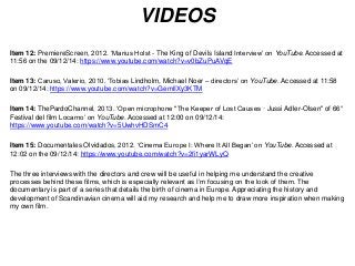 VIDEOS 
Item 12: PremiereScreen, 2012. ‘Marius Holst - The King of Devils Island Interview’ on YouTube. Accessed at 
11:56 on the 09/12/14: https://www.youtube.com/watch?v=v0bZuPuAVqE 
Item 13: Caruso, Valerio, 2010. ‘Tobias Lindholm, Michael Noer – directors’ on YouTube. Accessed at 11:58 
on 09/12/14: https://www.youtube.com/watch?v=GemlIXy3KTM 
Item 14: ThePardoChannel, 2013. ‘Open microphone "The Keeper of Lost Causes · Jussi Adler-Olsen" of 66° 
Festival del film Locarno’ on YouTube. Accessed at 12:00 on 09/12/14: 
https://www.youtube.com/watch?v=5UwhvHDSmC4 
Item 15: Documentales Olvidados, 2012. ‘Cinema Europe I: Where It All Began’ on YouTube. Accessed at 
12:02 on the 09/12/14: https://www.youtube.com/watch?v=2fi1yarWLyQ 
The three interviews with the directors and crew will be useful in helping me understand the creative 
processes behind these films, which is especially relevant as I’m focusing on the look of them. The 
documentary is part of a series that details the birth of cinema in Europe. Appreciating the history and 
development of Scandinavian cinema will aid my research and help me to draw more inspiration when making 
my own film. 
