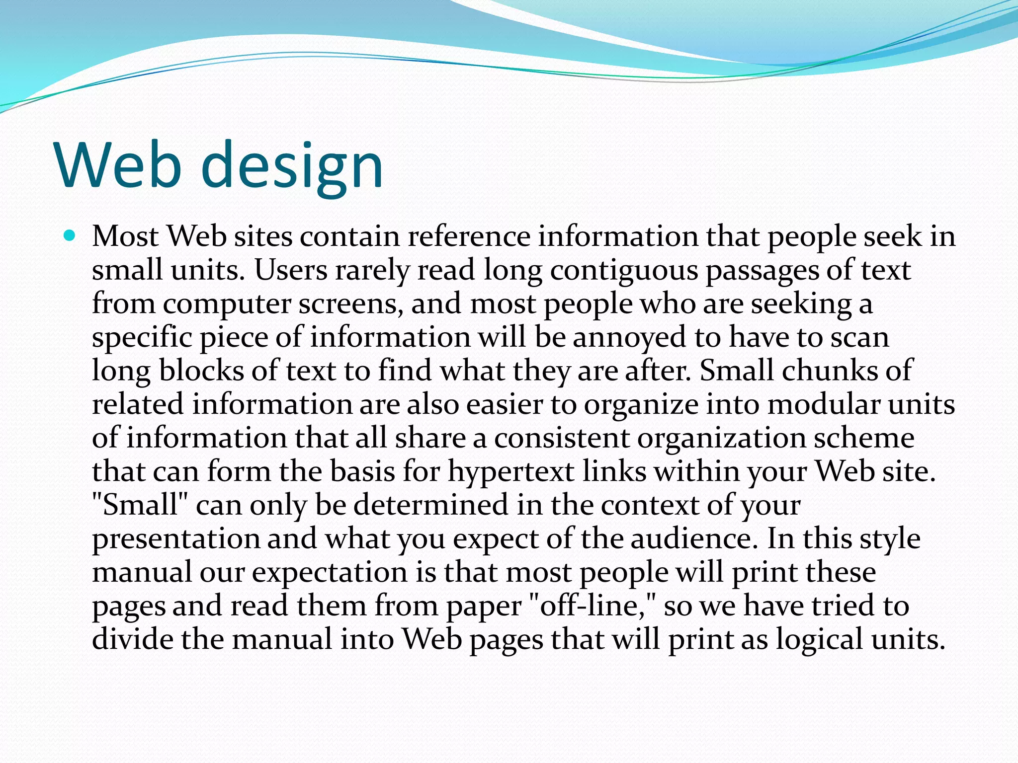 Web designMost Web sites contain reference information that people seek in small units. Users rarely read long contiguous passages of text from computer screens, and most people who are seeking a specific piece of information will be annoyed to have to scan long blocks of text to find what they are after. Small chunks of related information are also easier to organize into modular units of information that all share a consistent organization scheme that can form the basis for hypertext links within your Web site. "Small" can only be determined in the context of your presentation and what you expect of the audience. In this style manual our expectation is that most people will print these pages and read them from paper "off-line," so we have tried to divide the manual into Web pages that will print as logical units.