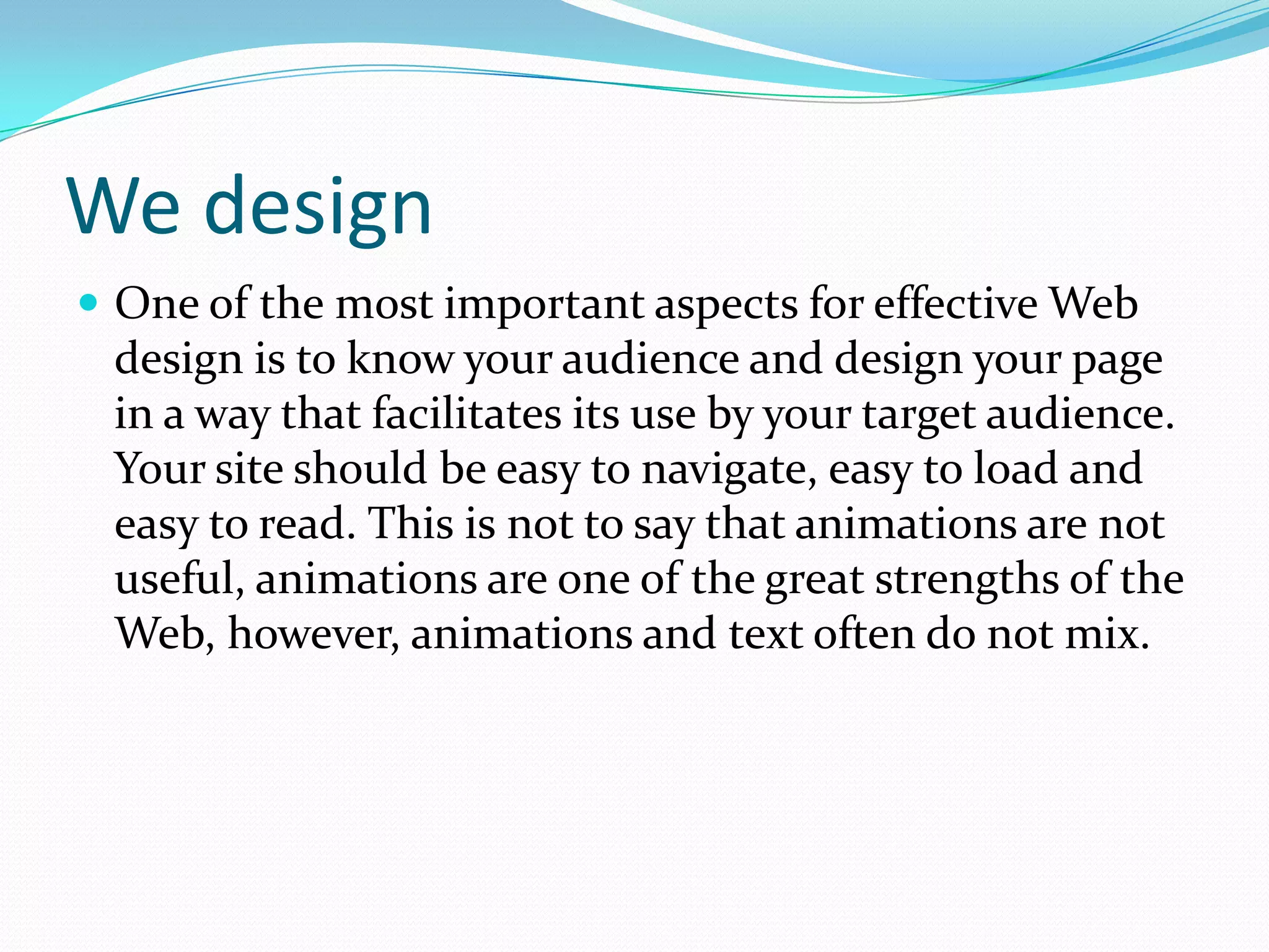 We designOne of the most important aspects for effective Web design is to know your audience and design your page in a way that facilitates its use by your target audience. Your site should be easy to navigate, easy to load and easy to read. This is not to say that animations are not useful, animations are one of the great strengths of the Web, however, animations and text often do not mix. 