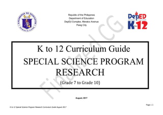 Republic of the Philippines
Department of Education
DepEd Complex, Meralco Avenue
Pasig City
August, 2017
Page | 1
K to 12 Special Science Program Research Curriculum Guide August 2017
K to 12 Curriculum Guide
SPECIAL SCIENCE PROGRAM
RESEARCH
(Grade 7 to Grade 10)
 