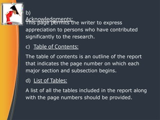 b)
Acknowledgments:
This page permits the writer to express
appreciation to persons who have contributed
significantly to the research.
c) Table of Contents:
The table of contents is an outline of the report
that indicates the page number on which each
major section and subsection begins.
d) List of Tables:
A list of all the tables included in the report along
with the page numbers should be provided.
 