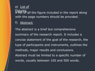 e) List of
Figures:
A list of all the figure included in the report along
with the page numbers should be provided.
f) Abstract:
The abstract is a brief but comprehensive
summary of the research report. It includes a
concise statement of the goal of the research, the
type of participants and instruments, outlines the
methods, major results and conclusions.
Abstract must be limited to a specific number of
words, usually between 100 and 500 words.
 