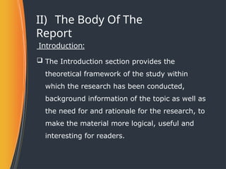 II) The Body Of The
Report
Introduction:
 The Introduction section provides the
theoretical framework of the study within
which the research has been conducted,
background information of the topic as well as
the need for and rationale for the research, to
make the material more logical, useful and
interesting for readers.
 