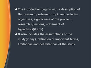  The introduction begins with a description of
the research problem or topic and includes
objectives, significance of the problem,
research questions, statement of
hypothesis(if any).
 It also includes the assumptions of the
study(if any), definition of important terms,
limitations and delimitations of the study.
 