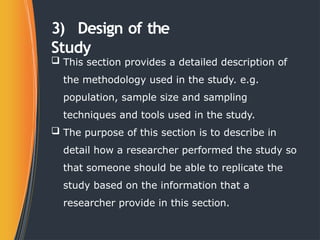 3) Design of the
Study
 This section provides a detailed description of
the methodology used in the study. e.g.
population, sample size and sampling
techniques and tools used in the study.
 The purpose of this section is to describe in
detail how a researcher performed the study so
that someone should be able to replicate the
study based on the information that a
researcher provide in this section.
 