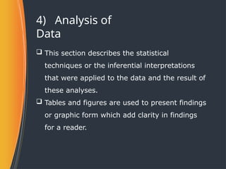 4) Analysis of
Data
 This section describes the statistical
techniques or the inferential interpretations
that were applied to the data and the result of
these analyses.
 Tables and figures are used to present findings
or graphic form which add clarity in findings
for a reader.
 