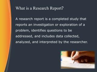 What is a Research Report?
A research report is a completed study that
reports an investigation or exploration of a
problem, identifies questions to be
addressed, and includes data collected,
analyzed, and interpreted by the researcher.
 