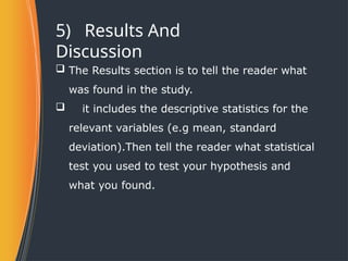 5) Results And
Discussion
 The Results section is to tell the reader what
was found in the study.
 it includes the descriptive statistics for the
relevant variables (e.g mean, standard
deviation).Then tell the reader what statistical
test you used to test your hypothesis and
what you found.
 