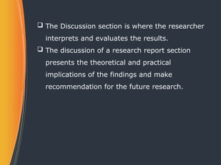 The Discussion section is where the researcher
interprets and evaluates the results.
 The discussion of a research report section
presents the theoretical and practical
implications of the findings and make
recommendation for the future research.
 
