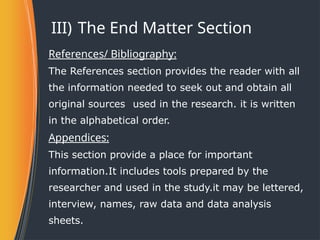III) The End Matter Section
References/ Bibliography:
The References section provides the reader with all
the information needed to seek out and obtain all
original sources used in the research. it is written
in the alphabetical order.
Appendices:
This section provide a place for important
information.It includes tools prepared by the
researcher and used in the study.it may be lettered,
interview, names, raw data and data analysis
sheets.
 