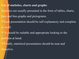 Use of statistics, charts and graphs:
Statistics are usually presented in the form of tables, charts,
bars and line-graphs and pictograms.
Such presentation should be self explanatory and complete
in itself.
 It should be suitable and appropriate looking to the
problem at hand.
Finally, statistical presentation should be neat and
attractive.
 