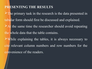 PRESENTING THE RESULTS
The primary task in the research is the data presented in
tabular form should first be discussed and explained.
At the same time the researcher should avoid repeating
the whole data that the table contains.
While explaining the tables, it is always necessary to
cite relevant column numbers and row numbers for the
convenience of the readers.
 