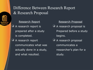 Difference Between Research Report
& Research Proposal
Research Report
 A research report is
prepared after a study
is completed.
 A research report
communicates what was
actually done in a study,
and what resulted.
Research Proposal
 A research proposal is
Prepared before a study
begins.
 A research proposal
communicates a
researcher's plan for a
study.
 