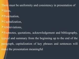 There must be uniformity and consistency in presentation of
Ideas,
Punctuation,
Capitalization,
Abbreviations,
Footnotes, quotations, acknowledgement and bibliography,
typical and summary from the beginning up to the end of the
paragraph, capitalization of key phrases and sentences will
make the presentation meaningful
 
