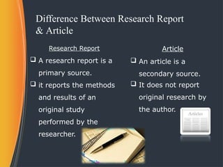 Difference Between Research Report
& Article
Research Report
 A research report is a
primary source.
 it reports the methods
and results of an
original study
performed by the
researcher.
Article
 An article is a
secondary source.
 It does not report
original research by
the author.
 