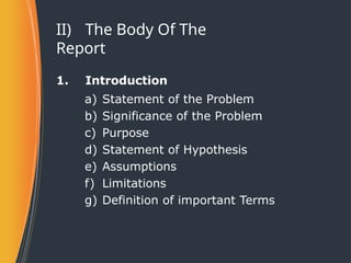 II) The Body Of The
Report
1. Introduction
a) Statement of the Problem
b) Significance of the Problem
c) Purpose
d) Statement of Hypothesis
e) Assumptions
f) Limitations
g) Definition of important Terms
 