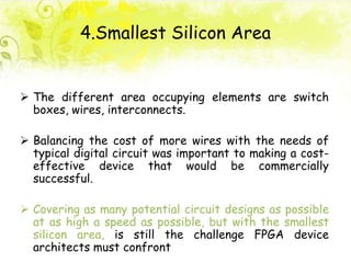 4.Smallest Silicon Area
 The different area occupying elements are switch
boxes, wires, interconnects.
 Balancing the cost of more wires with the needs of
typical digital circuit was important to making a cost-
effective device that would be commercially
successful.
 Covering as many potential circuit designs as possible
at as high a speed as possible, but with the smallest
silicon area, is still the challenge FPGA device
architects must confront
 