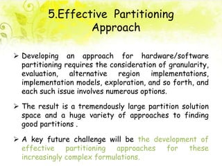 5.Effective Partitioning
Approach
 Developing an approach for hardware/software
partitioning requires the consideration of granularity,
evaluation, alternative region implementations,
implementation models, exploration, and so forth, and
each such issue involves numerous options.
 The result is a tremendously large partition solution
space and a huge variety of approaches to finding
good partitions .
 A key future challenge will be the development of
effective partitioning approaches for these
increasingly complex formulations.
 