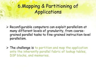 6.Mapping & Partitioning of
Applications
 Reconfigurable computers can exploit parallelism at
many different levels of granularity, from coarse-
grained parallel tasks to fine-grained instruction-level
parallelism.
 The challenge is to partition and map the application
onto the inherently parallel fabric of lookup tables,
DSP blocks, and memories.
 