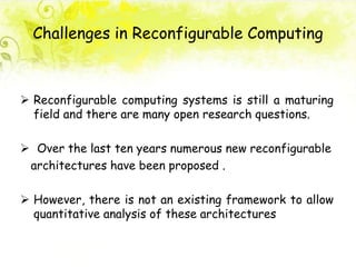 Challenges in Reconfigurable Computing
 Reconfigurable computing systems is still a maturing
field and there are many open research questions.
 Over the last ten years numerous new reconfigurable
architectures have been proposed .
 However, there is not an existing framework to allow
quantitative analysis of these architectures
 