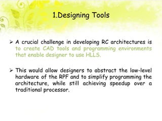 1.Designing Tools
 A crucial challenge in developing RC architectures is
to create CAD tools and programming environments
that enable designer to use HLLS.
 This would allow designers to abstract the low-level
hardware of the RPF and to simplify programming the
architecture, while still achieving speedup over a
traditional processor.
 