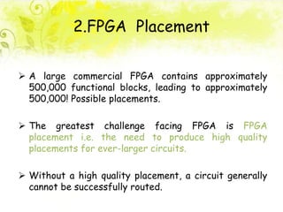 2.FPGA Placement
 A large commercial FPGA contains approximately
500,000 functional blocks, leading to approximately
500,000! Possible placements.
 The greatest challenge facing FPGA is FPGA
placement i.e. the need to produce high quality
placements for ever-larger circuits.
 Without a high quality placement, a circuit generally
cannot be successfully routed.
 