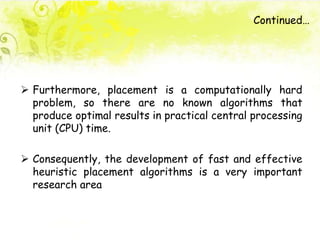 Continued…
 Furthermore, placement is a computationally hard
problem, so there are no known algorithms that
produce optimal results in practical central processing
unit (CPU) time.
 Consequently, the development of fast and effective
heuristic placement algorithms is a very important
research area
 