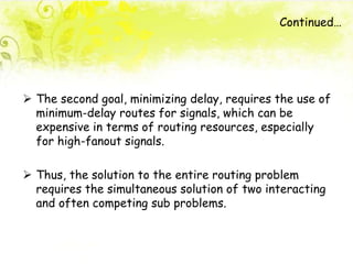  The second goal, minimizing delay, requires the use of
minimum-delay routes for signals, which can be
expensive in terms of routing resources, especially
for high-fanout signals.
 Thus, the solution to the entire routing problem
requires the simultaneous solution of two interacting
and often competing sub problems.
Continued…
 