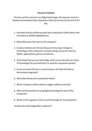 Research challenge
The focus of this research is on Digital technology. All responses must be
detailed and handed to Miss Stockwell or Miss Burchmore by the end of the
day.
1. How does Disney and Warp create their productions? (think about who
can embrace 3D/HD/Digital/35mm)
2. What effect does this haveon the company?
3. Create a timeline over the last 30 years of any major changes in
technology or film production. Consider things such as the internet,
Netflix, apple phones, games consoles etc…
4. Think about how you use technology, what can you do with your items
of technology? Do you think that it is whatthe companies wanted?
5. As you are awareDisney is a vastcompany. Arethey Vertically or
Horizontally integrated?
6. What does Disney own compared to Warp?
7. Which company is able to attract a bigger audience and why?
8. What are the positives of using digital technology for each of the
companies?
9. What are the negatives of this useof technology for the companies?
10.How does technology affect audiences?
 