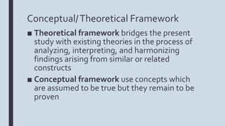 Conceptual/Theoretical Framework
■ Theoretical framework bridges the present
study with existing theories in the process of
analyzing, interpreting, and harmonizing
findings arising from similar or related
constructs
■ Conceptual framework use concepts which
are assumed to be true but they remain to be
proven
 