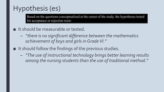Hypothesis (es)
■ It should be measurable or tested.
– “there is no significant difference between the mathematics
achievement of boys and girls in GradeVI.”
■ It should follow the findings of the previous studies.
– “The use of instructional technology brings better learning results
among the nursing students than the use of traditional method.”
Based on the questions conceptualized at the outset of the study, the hypotheses tested
for acceptance or rejection were:
 